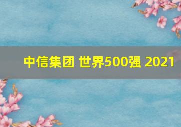 中信集团 世界500强 2021